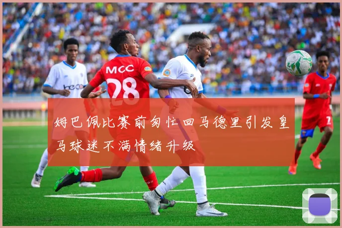 姆巴佩比赛前匆忙回马德里引发皇马球迷不满情绪升级