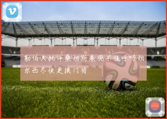 勒伯夫批评桑切斯表现不佳呼吁切尔西尽快更换门将