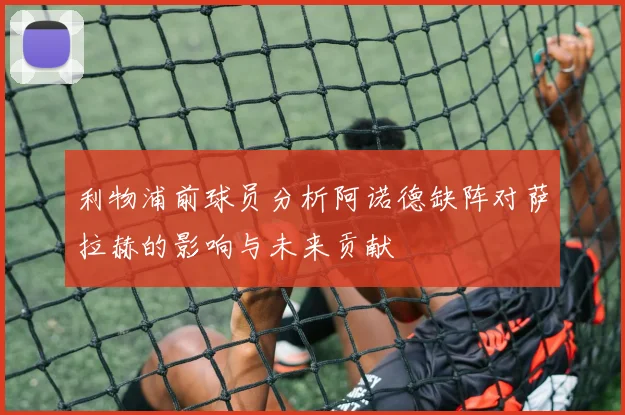 利物浦前球员分析阿诺德缺阵对萨拉赫的影响与未来贡献