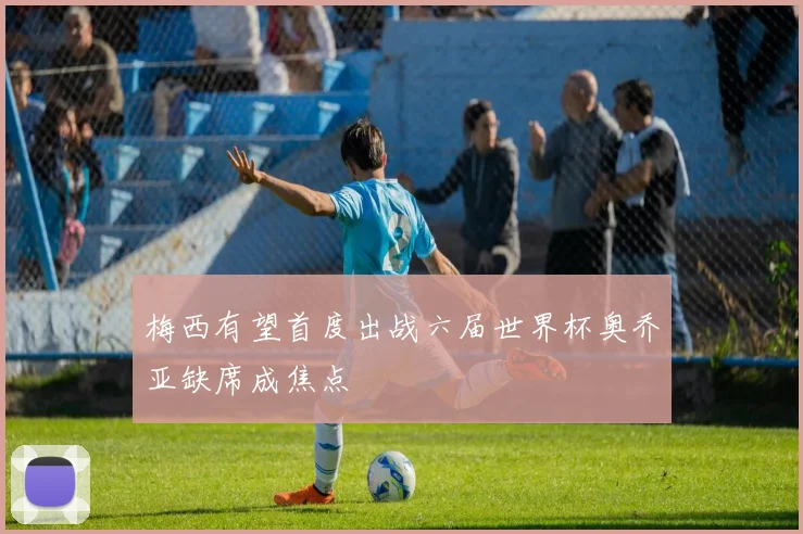 梅西有望首度出战六届世界杯奥乔亚缺席成焦点
