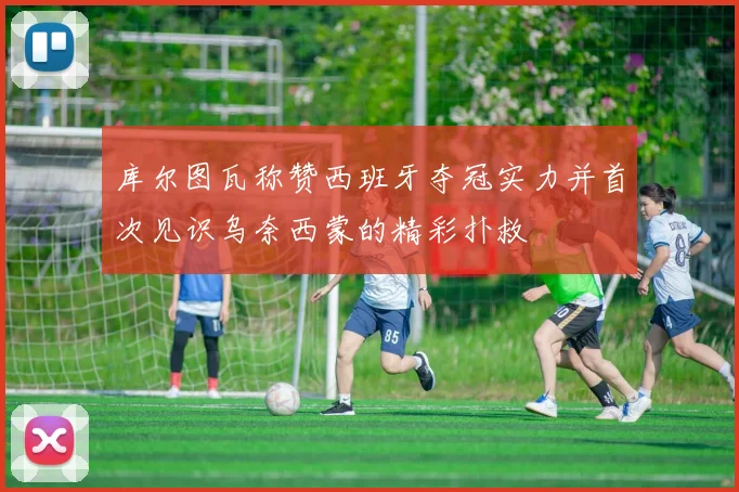 库尔图瓦称赞西班牙夺冠实力并首次见识乌奈西蒙的精彩扑救