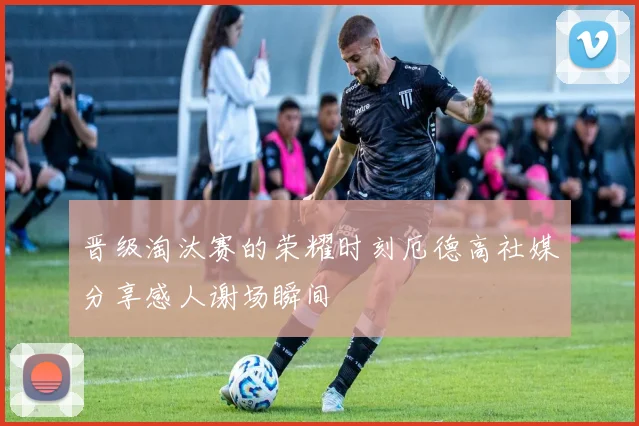 晋级淘汰赛的荣耀时刻厄德高社媒分享感人谢场瞬间
