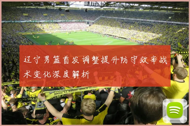 辽宁男篮首发调整提升防守效率战术变化深度解析