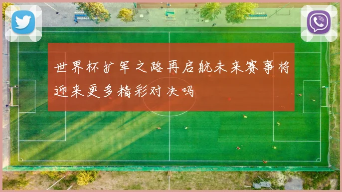 世界杯扩军之路再启航未来赛事将迎来更多精彩对决吗