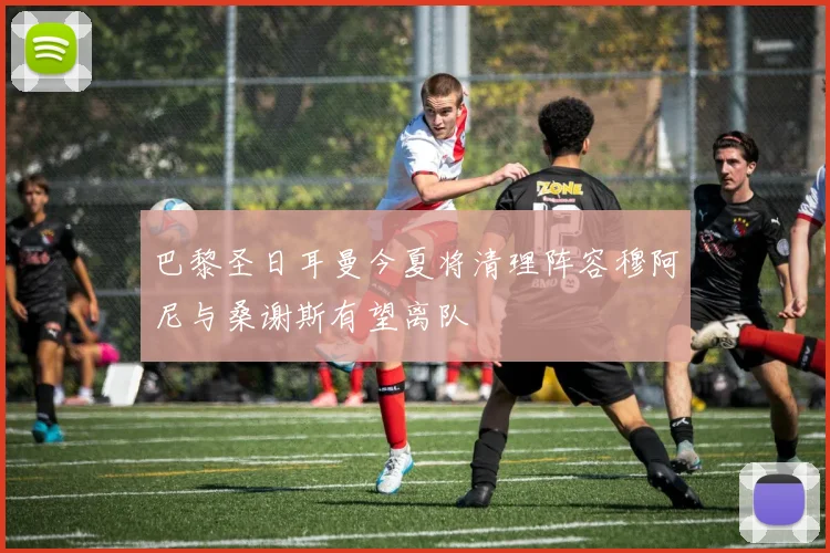巴黎圣日耳曼今夏将清理阵容穆阿尼与桑谢斯有望离队