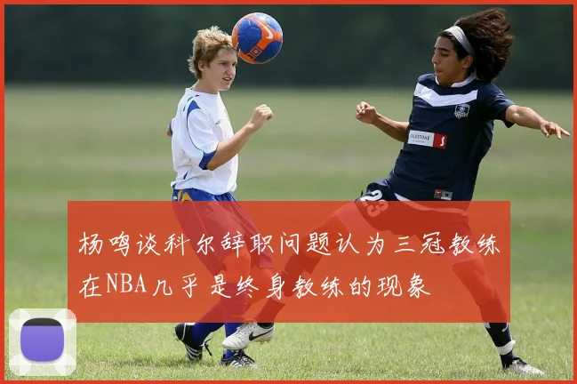 杨鸣谈科尔辞职问题认为三冠教练在NBA几乎是终身教练的现象