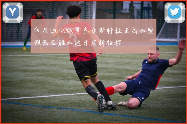 印尼归化球员齐尔斯特拉正式加盟佩西亚雅加达开启新征程
