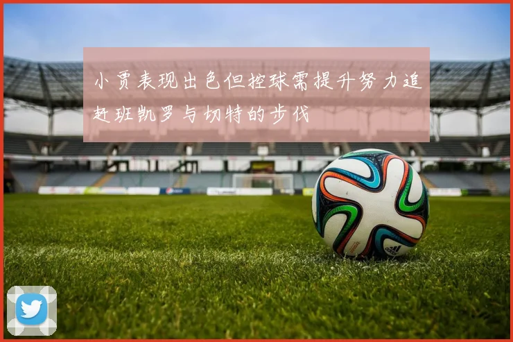 小贾表现出色但控球需提升努力追赶班凯罗与切特的步伐