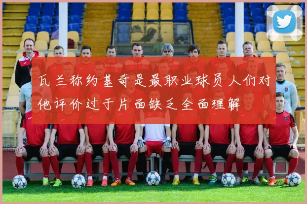 瓦兰称约基奇是最职业球员人们对他评价过于片面缺乏全面理解