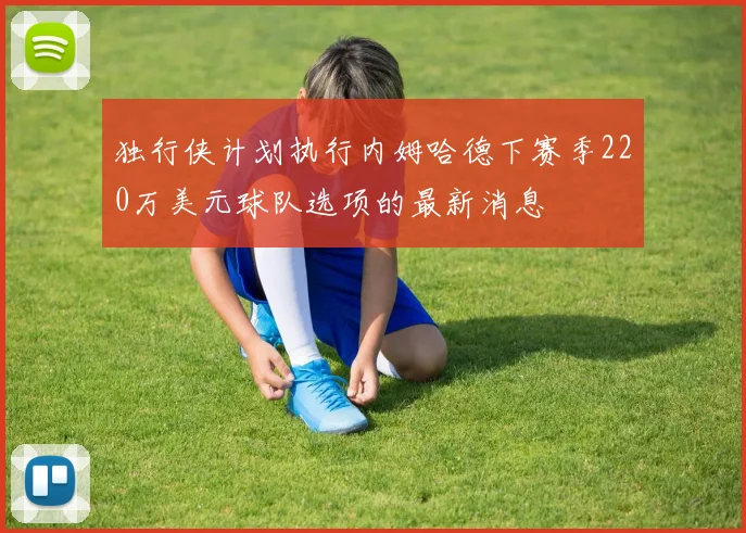 独行侠计划执行内姆哈德下赛季220万美元球队选项的最新消息