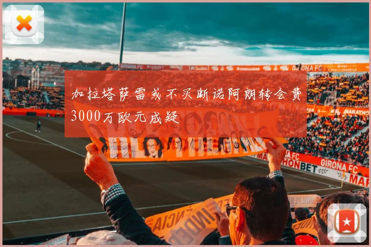 加拉塔萨雷或不买断诺阿朗转会费3000万欧元成疑