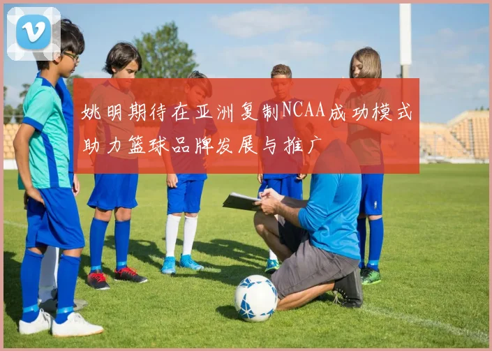 姚明期待在亚洲复制NCAA成功模式助力篮球品牌发展与推广