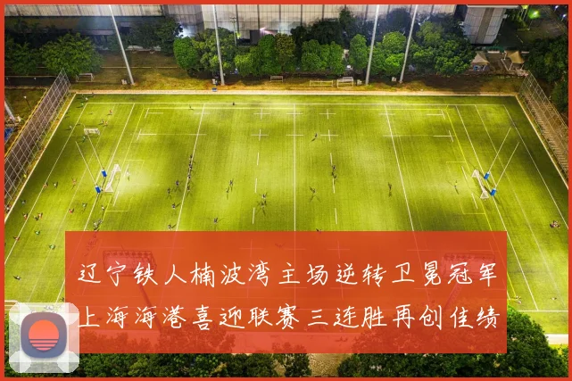 辽宁铁人楠波湾主场逆转卫冕冠军上海海港喜迎联赛三连胜再创佳绩