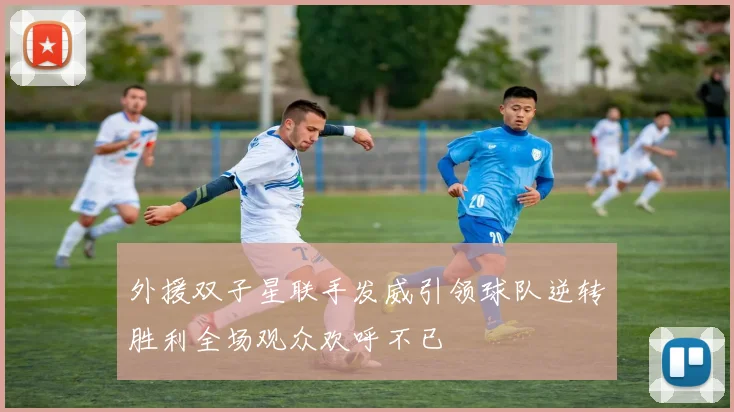 外援双子星联手发威引领球队逆转胜利全场观众欢呼不已