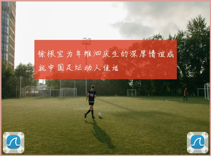 徐根宝为年维泗庆生的深厚情谊成就中国足坛动人佳话