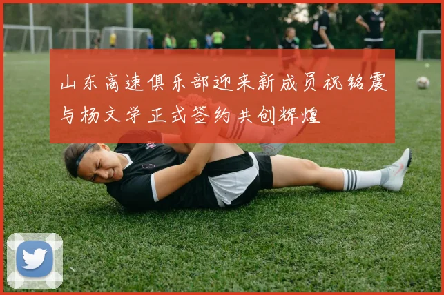 山东高速俱乐部迎来新成员祝铭震与杨文学正式签约共创辉煌