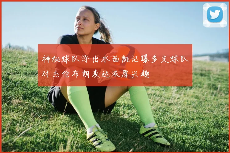 神秘球队浮出水面凯记曝多支球队对杰伦布朗表达浓厚兴趣