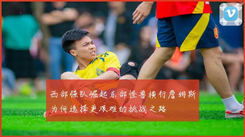 西部强队崛起东部怪兽横行詹姆斯为何选择更艰难的挑战之路