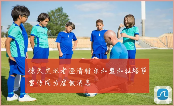 德天空记者澄清特尔加盟加拉塔萨雷传闻为虚假消息