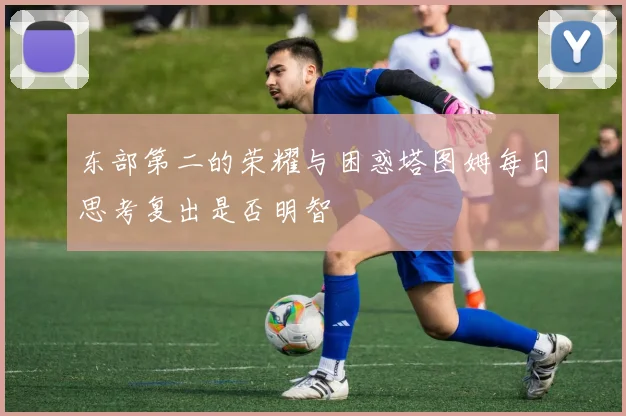 东部第二的荣耀与困惑塔图姆每日思考复出是否明智