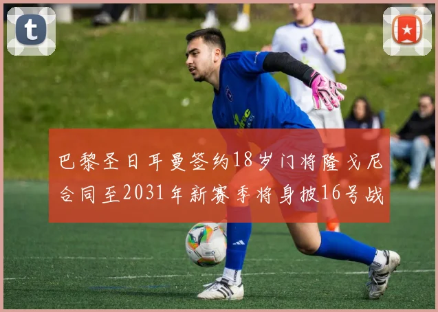 巴黎圣日耳曼签约18岁门将隆戈尼合同至2031年新赛季将身披16号战袍
