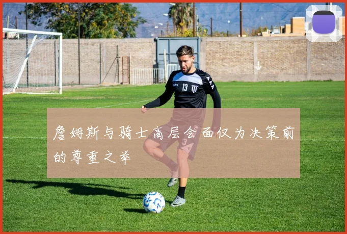 詹姆斯与骑士高层会面仅为决策前的尊重之举