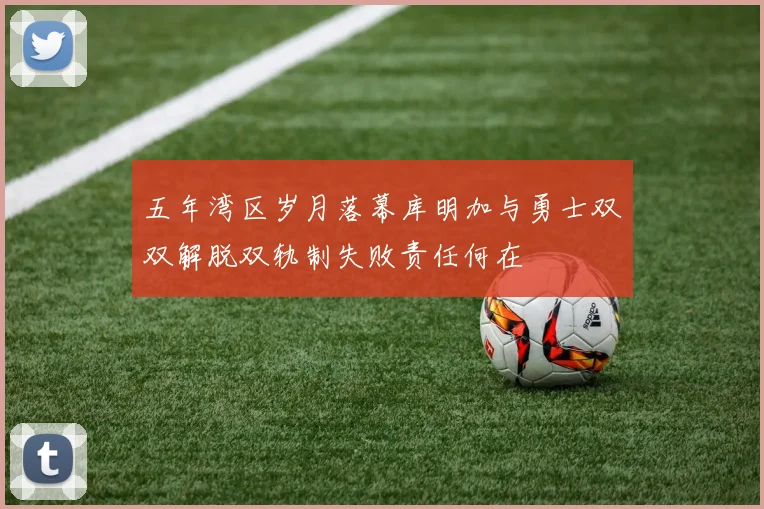 五年湾区岁月落幕库明加与勇士双双解脱双轨制失败责任何在