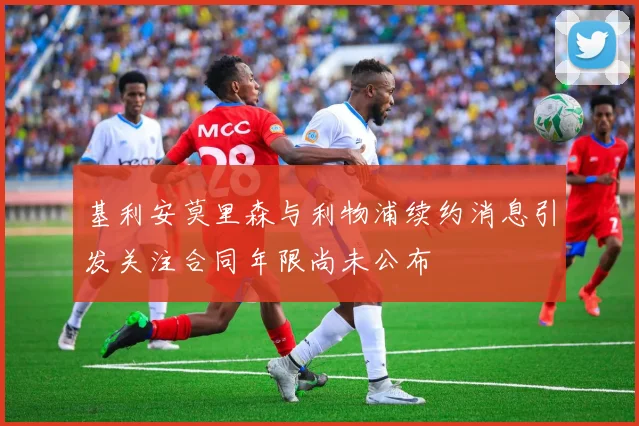 基利安莫里森与利物浦续约消息引发关注合同年限尚未公布