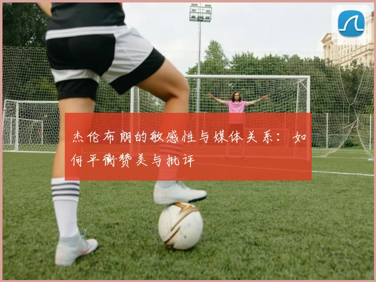 杰伦布朗的敏感性与媒体关系：如何平衡赞美与批评