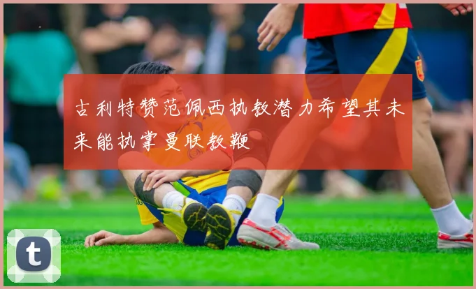 古利特赞范佩西执教潜力希望其未来能执掌曼联教鞭