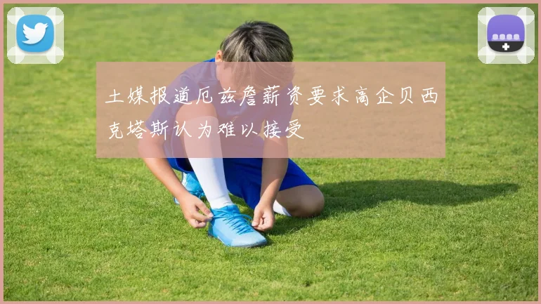 土媒报道厄兹詹薪资要求高企贝西克塔斯认为难以接受