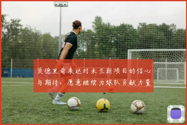 莫德里奇表达对米兰新项目的信心与期待，愿意继续为球队贡献力量